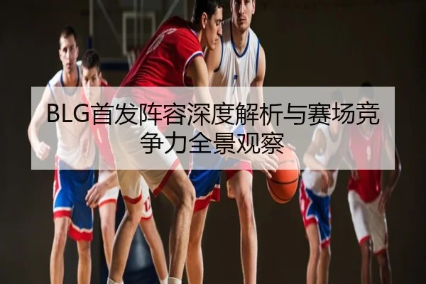 BLG首发阵容深度解析与赛场竞争力全景观察