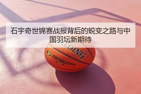 石宇奇世锦赛战报背后的蜕变之路与中国羽坛新期待