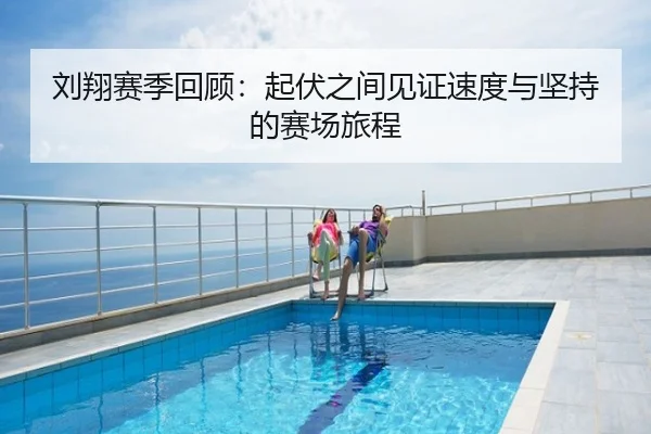 刘翔赛季回顾：起伏之间见证速度与坚持的赛场旅程