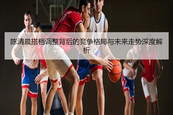 陈清晨搭档调整背后的竞争格局与未来走势深度解析