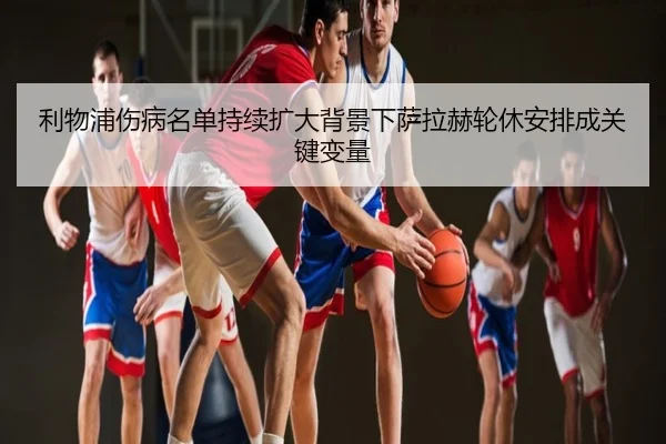 利物浦伤病名单持续扩大背景下萨拉赫轮休安排成关键变量