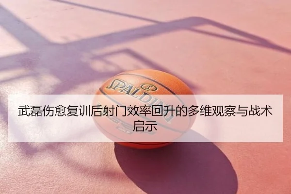 武磊伤愈复训后射门效率回升的多维观察与战术启示